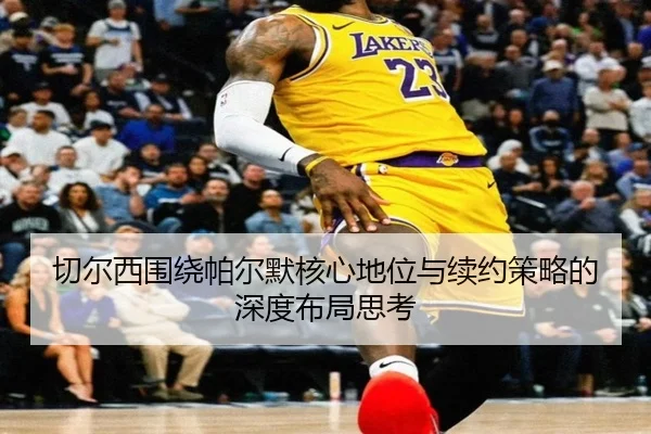 切尔西围绕帕尔默核心地位与续约策略的深度布局思考
