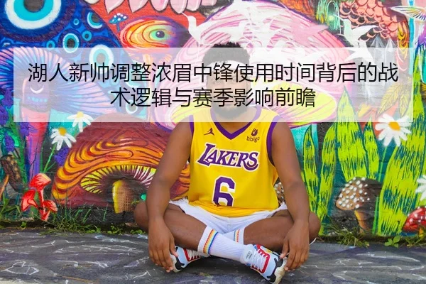 湖人新帅调整浓眉中锋使用时间背后的战术逻辑与赛季影响前瞻